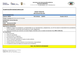 Dirección: Av. Amazonas N34-451 y Av. Atahualpa.
Código postal: 170507 / Quito-Ecuador
Teléfono: 593-2-396-1300 / www.educacion.gob.ec
PLANIFICACIÓN MICROCURRICULAR
PRIMER TRIMESTRE
AÑO ESCOLAR 2023-2024
DATOS INFORMATIVOS:
Subnivel: MEDIA Año de Básica: QUINTO Paralelo: A-B-C-D
Tiempo: 4 semanas (del 26 de junio al 21 de julio)
ASIGNATURA: Ciencias Naturales
Docente:
Fecha: 26 de junio de 2023
APRENDIZAJE DISCIPLINAR:
OBJETIVOS DE APRENDIZAJE:
 O.CN.3.3. Indagar los ecosistemas, su biodiversidad con sus interrelaciones y adaptaciones, con el fin de valorar la diversidad de los ecosistemas
y de las especies y comprender que Ecuador es un país megadiverso.
 Valorar las acciones que conservan una salud integral, entendida como un estado de bienestar físico RFE. O.CN.3.5).
EJES TRANSVERSALES:
 Socioemocional
 Cultura de aprendizaje
 Comunicacional y Lingüístico
 Razonamiento lógico-matemático
 Justicia, innovación, solidaridad y el respeto al medio ambiente.
 La protección del medio ambiente.
 Cuidado ambiental, conciencia ambiental, toma de decisiones, responsabilidad.
 El cuidado de la salud y los hábitos de recreación de los estudiantes.
FASE 1 DEL PROYECTO INTEGRADOR
 