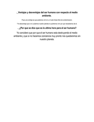 ._Ventajas y desventajas del ser humano con respecto al medio
                            ambiente.
          Pues una ventaja es que podemos vivir en un mudo limpio libre de contaminacion.

   Y le desventaja que si no cuidamos nuestro planeta no podremos vivir por que necesitamos de el.

    ._¿Por que se dice que es la ultima hora para el ser humano?
  Yo concidero que por que el ser humano esta destruyendo el medio
ambiente y que si no hacemos conciencia muy pronto nos quedaremos sin
                           nuestro planeta.
 
