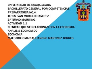 UNIVERSIDAD DE GUADALAJARA
BACHILLERATO GENERAL POR COMPETENCIAS
PREPARATORIA NO.4
JESUS IVAN MURILLO RAMIREZ
6ª TURNO MATUTINO
ACTIVIDAD 1.1
CIENCIAS QUE SE RELACIONAN CON LA ECONOMIA
ANALISIS ECONOMICO
ECONOMIA
MAESTRO: OMAR ALEJANDRO MARTINEZ TORRES
 