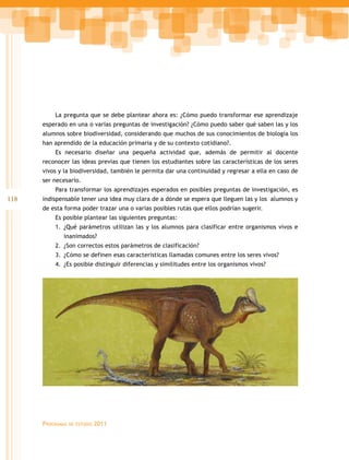 La pregunta que se debe plantear ahora es: ¿Cómo puedo transformar ese aprendizaje
      esperado en una o varias preguntas de investigación? ¿Cómo puedo saber qué saben las y los
      alumnos sobre biodiversidad, considerando que muchos de sus conocimientos de biología los
      han aprendido de la educación primaria y de su contexto cotidiano?.
          Es necesario diseñar una pequeña actividad que, además de permitir al docente
      reconocer las ideas previas que tienen los estudiantes sobre las características de los seres
      vivos y la biodiversidad, también le permita dar una continuidad y regresar a ella en caso de
      ser necesario.
          Para transformar los aprendizajes esperados en posibles preguntas de investigación, es
118   indispensable tener una idea muy clara de a dónde se espera que lleguen las y los alumnos y
      de esta forma poder trazar una o varias posibles rutas que ellos podrían sugerir.
          Es posible plantear las siguientes preguntas:
          1. ¿Qué parámetros utilizan las y los alumnos para clasificar entre organismos vivos e
             inanimados?
          2. ¿Son correctos estos parámetros de clasificación?
          3. ¿Cómo se definen esas características llamadas comunes entre los seres vivos?
          4. ¿Es posible distinguir diferencias y similitudes entre los organismos vivos?




      Programas   de estudio   2011
 