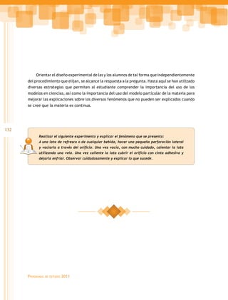 Orientar el diseño experimental de las y los alumnos de tal forma que independientemente
      del procedimiento que elijan, se alcance la respuesta a la pregunta. Hasta aquí se han utilizado
      diversas estrategias que permiten al estudiante comprender la importancia del uso de los
      modelos en ciencias, así como la importancia del uso del modelo particular de la materia para
      mejorar las explicaciones sobre los diversos fenómenos que no pueden ser explicados cuando
      se cree que la materia es continua.




132
            Realizar el siguiente experimento y explicar el fenómeno que se presenta:
            A una lata de refresco o de cualquier bebida, hacer una pequeña perforación lateral
            y vaciarla a través del orificio. Una vez vacía, con mucho cuidado, calentar la lata
            utilizando una vela. Una vez caliente la lata cubrir el orificio con cinta adhesiva y
            dejarla enfriar. Observar cuidadosamente y explicar lo que sucede.




      Programas   de estudio   2011
 