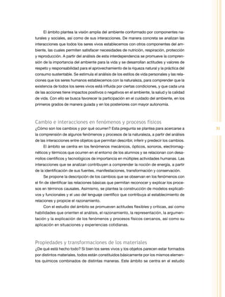 El ámbito plantea la visión amplia del ambiente conformado por componentes na-
turales y sociales, así como de sus interacciones. De manera concreta se analizan las
interacciones que todos los seres vivos establecemos con otros componentes del am-
biente, las cuales permiten satisfacer necesidades de nutrición, respiración, protección
y reproducción. A partir del análisis de esta interdependencia se promueve la compren-
sión de la importancia del ambiente para la vida y se desarrollan actitudes y valores de
respeto y responsabilidad para el aprovechamiento de la riqueza natural y la práctica del
consumo sustentable. Se estimula el análisis de los estilos de vida personales y las rela-
ciones que los seres humanos establecemos con la naturaleza, para comprender que la
existencia de todos los seres vivos está influida por ciertas condiciones, y que cada una
de las acciones tiene impactos positivos o negativos en el ambiente, la salud y la calidad
de vida. Con ello se busca favorecer la participación en el cuidado del ambiente, en los
primeros grados de manera guiada y en los posteriores con mayor autonomía.



cambio e interacciones en fenómenos y procesos físicos
¿Cómo son los cambios y por qué ocurren? Esta pregunta se plantea para acercarse a           31
la comprensión de algunos fenómenos y procesos de la naturaleza, a partir del análisis
de las interacciones entre objetos que permitan describir, inferir y predecir los cambios.
    El ámbito se centra en los fenómenos mecánicos, ópticos, sonoros, electromag-
néticos y térmicos que ocurren en el entorno de los alumnos y se relacionan con desa-
rrollos científicos y tecnológicos de importancia en múltiples actividades humanas. Las
interacciones que se analizan contribuyen a comprender la noción de energía, a partir
de la identificación de sus fuentes, manifestaciones, transformación y conservación.
    Se propone la descripción de los cambios que se observan en los fenómenos con
el fin de identificar las relaciones básicas que permitan reconocer y explicar los proce-
sos en términos causales. Asimismo, se plantea la construcción de modelos explicati-
vos y funcionales y el uso del lenguaje científico que contribuya al establecimiento de
relaciones y propicie el razonamiento.
    Con el estudio del ámbito se promueven actitudes flexibles y críticas, así como
habilidades que orienten el análisis, el razonamiento, la representación, la argumen-
tación y la explicación de los fenómenos y procesos físicos cercanos, así como su
aplicación en situaciones y experiencias cotidianas.



Propiedades y transformaciones de los materiales
¿De qué está hecho todo? Si bien los seres vivos y los objetos parecen estar formados
por distintos materiales, todos están constituidos básicamente por los mismos elemen-
tos químicos combinados de distintas maneras. Este ámbito se centra en el estudio
 