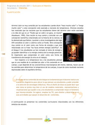 140
Programas de estudio 2011 / Guía para el Maestro
Secundaria / Ciencias
En el caso de los contenidos de este bloque es fundamental que el docente realice una
evaluación diagnóstica para ubicar lo que piensan sus estudiantes y poder proceder
a la selección de estrategias didácticas. Para el diseño de éstas se puede decir que
este tema se presta muy bien al uso de modelos materiales, representaciones y
visualizaciones que ayuden a las y los estudiantes a comprender mejor el fenómeno
que interesa estudiar. Se sugiere, emplear las TIC, para diseñar y desarrollar en el
aula actividades que apoyen el desarrollo de contenidos.
término calor es muy conocido por los estudiantes cuando dicen “hace mucho calor” o “tengo
mucho calor” y esta concepción está asociada a nociones de temperatura. Diversos estudios
han mostrado que las nociones que los estudiantes tienen del término calor están asociadas
a la idea de que es un “fluido que se cede o se gana, se mueve”
(Nussbaum, 1992). Esta noción es muy común y coincide con una
concepción isomórfica relacionada con la historia de la ciencia; se
ha demostrado que Dalton, Lavoisier y otros investigadores del siglo
XVII concebían al calor o calórico como un fluido. Otra concepción
muy común es el calor como una forma de energía y que está
relacionada con la frase “los focos emiten energía calorífica”. En
el bloque II los estudiantes ya han revisado el tema de energía y
ya pueden identificar a la energía cinética de la energía potencial.
Es importante que comprendan al calor como una forma de
transferencia de energía (la otra es el trabajo).
Con respecto a la temperatura los y las estudiantes piensan
que es una medida de la cantidad de calor o frío contenido en un
cuerpo; y que depende de las características macroscópicas del mismo. Además, hacen uso de
los sentidos para determinar la temperatura de los cuerpos, lo que da como resultado nociones
equivocadas sobre el equilibrio térmico.
PLANIFICACIÓN
A continuación se presentan los contenidos curriculares relacionados con los diferentes
ámbitos de estudio.
 