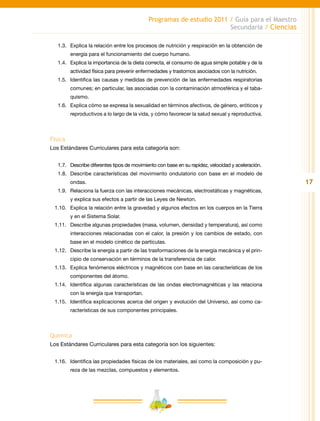 17
Programas de estudio 2011 / Guía para el Maestro
Secundaria / Ciencias
1.3.	 Explica la relación entre los procesos de nutrición y respiración en la obtención de
energía para el funcionamiento del cuerpo humano.
1.4.	 Explica la importancia de la dieta correcta, el consumo de agua simple potable y de la
actividad física para prevenir enfermedades y trastornos asociados con la nutrición.
1.5.	 Identifica las causas y medidas de prevención de las enfermedades respiratorias
comunes; en particular, las asociadas con la contaminación atmosférica y el taba-
quismo.
1.6.	 Explica cómo se expresa la sexualidad en términos afectivos, de género, eróticos y
reproductivos a lo largo de la vida, y cómo favorecer la salud sexual y reproductiva.
Física
Los Estándares Curriculares para esta categoría son:
1.7.	 Describe diferentes tipos de movimiento con base en su rapidez, velocidad y aceleración.
1.8.	 Describe características del movimiento ondulatorio con base en el modelo de
ondas.
1.9.	Relaciona la fuerza con las interacciones mecánicas, electrostáticas y magnéticas,
y explica sus efectos a partir de las Leyes de Newton.
1.10.	 Explica la relación entre la gravedad y algunos efectos en los cuerpos en la Tierra
y en el Sistema Solar.
1.11.	 Describe algunas propiedades (masa, volumen, densidad y temperatura), así como
interacciones relacionadas con el calor, la presión y los cambios de estado, con
base en el modelo cinético de partículas.
1.12.	 Describe la energía a partir de las trasformaciones de la energía mecánica y el prin-
cipio de conservación en términos de la transferencia de calor.
1.13.	 Explica fenómenos eléctricos y magnéticos con base en las características de los
componentes del átomo.
1.14.	 Identifica algunas características de las ondas electromagnéticas y las relaciona
con la energía que transportan.
1.15.	 Identifica explicaciones acerca del origen y evolución del Universo, así como ca-
racterísticas de sus componentes principales.
Química
Los Estándares Curriculares para esta categoría son los siguientes:
1.16.	 Identifica las propiedades físicas de los materiales, así como la composición y pu-
reza de las mezclas, compuestos y elementos.
 