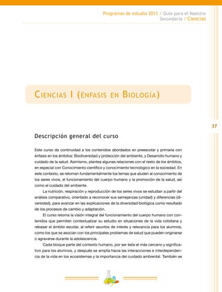 37
Programas de estudio 2011 / Guía para el Maestro
Secundaria / Ciencias
Ciencias I (énfasis en Biología)
Descripción general del curso
Este curso da continuidad a los contenidos abordados en preescolar y primaria con
énfasis en los ámbitos: Biodiversidad y protección del ambiente, y Desarrollo humano y
cuidado de la salud. Asimismo, plantea algunas relaciones con el resto de los ámbitos,
en especial con Conocimiento científico y conocimiento tecnológico en la sociedad. En
este contexto, se retoman fundamentalmente los temas que aluden al conocimiento de
los seres vivos, el funcionamiento del cuerpo humano y la promoción de la salud, así
como el cuidado del ambiente.
La nutrición, respiración y reproducción de los seres vivos se estudian a partir del
análisis comparativo, orientado a reconocer sus semejanzas (unidad) y diferencias (di-
versidad), para avanzar en las explicaciones de la diversidad biológica como resultado
de los procesos de cambio y adaptación.
El curso retoma la visión integral del funcionamiento del cuerpo humano con con-
tenidos que permiten contextualizar su estudio en situaciones de la vida cotidiana y
rebasar el ámbito escolar, al referir asuntos de interés y relevancia para los alumnos,
como los que se asocian con los principales problemas de salud que pueden originarse
o agravarse durante la adolescencia.
Cada bloque parte del contexto humano, por ser éste el más cercano y significa-
tivo para los alumnos, y después se amplía hacia las interacciones e interdependen-
cia de la vida en los ecosistemas y la importancia del cuidado ambiental. También se
 