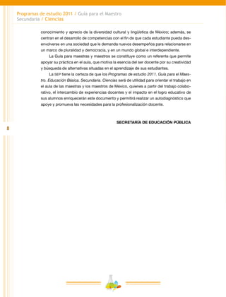 8
Programas de estudio 2011 / Guía para el Maestro
Secundaria / Ciencias
conocimiento y aprecio de la diversidad cultural y lingüística de México; además, se
centran en el desarrollo de competencias con el fin de que cada estudiante pueda des-
envolverse en una sociedad que le demanda nuevos desempeños para relacionarse en
un marco de pluralidad y democracia, y en un mundo global e interdependiente.
La Guía para maestras y maestros se constituye como un referente que permite
apoyar su práctica en el aula, que motiva la esencia del ser docente por su creatividad
y búsqueda de alternativas situadas en el aprendizaje de sus estudiantes.
La SEP tiene la certeza de que los Programas de estudio 2011. Guía para el Maes-
tro. Educación Básica. Secundaria. Ciencias será de utilidad para orientar el trabajo en
el aula de las maestras y los maestros de México, quienes a partir del trabajo colabo-
rativo, el intercambio de experiencias docentes y el impacto en el logro educativo de
sus alumnos enriquecerán este documento y permitirá realizar un autodiagnóstico que
apoye y promueva las necesidades para la profesionalización docente.
SECRETARÍA DE EDUCACIÓN PÚBLICA
 
