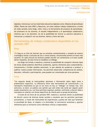 89
Programas de estudio 2011 / Guía para el Maestro
Secundaria / Ciencias
INTRODUCCIÓN
digitales; interactuar con los materiales educativos digitales como: Objetos de Aprendizaje
(ODA), Planes de clase (PDC) y Reactivos, así como realizar trabajo colaborativo a través
de redes sociales como blogs, wikis, foros y la herramienta de proyecto de aprendizaje.
Así promueve en los alumnos, el estudio independiente y el aprendizaje colaborativo;
mientras que a los docentes, les da la posibilidad de innovar su práctica educativa e
interactuar y compartir con sus alumnos, dentro y fuera del aula.
Herramientas de trabajo colaborativo disponibles en los
portales HDT
Blogs
Un blog es un sitio de internet que se actualiza constantemente y recopila de manera
cronológica textos o artículos de uno o varios autores, encontrando primero el texto más
reciente. En cada artículo los lectores pueden escribir sus comentarios y el autor puede
darles respuesta, de esta forma se establece un diálogo.
Los blogs nos brinda a maestros y alumnos la posibilidad de compartir diversos tipos
de textos donde podemos identificar problemas, aportar elementos para comprenderlos,
interpretarlos y brindar posibles soluciones, lo que además de ayudarnos a producir y
publicar nuestra propia información, nos permiten desarrollar competencias de análisis,
discusión, reflexión y participación, pues pueden ser comentados por otras personas.
Foros
Son espacios donde se intercambian opiniones o información sobre algún tema o
problemática específica. La diferencia entre esta herramienta de comunicación y la
mensajería instantánea es que en los foros no hay un “diálogo” en tiempo real, sino
asíncrono, es decir, se publica una opinión que será leída más tarde por alguien quien
puede comentarla o no. Los foros permiten expresar, analizar, confrontar y discutir ideas y
conceptos en relación con temas específicos de interés para un grupo de personas.
A través de los foros de los portales HDT, maestros y alumnos tienen la posibilidad
de discutir acerca de diversos temas sociales o escolares que les permiten participar
activamente, a través del intercambio de experiencias y puntos de vista que fomentan
la pluralidad de ideas, el respeto a la diversidad, la convivencia armoniosa y aportan
elementos para su formación como individuos críticos y responsables.
 