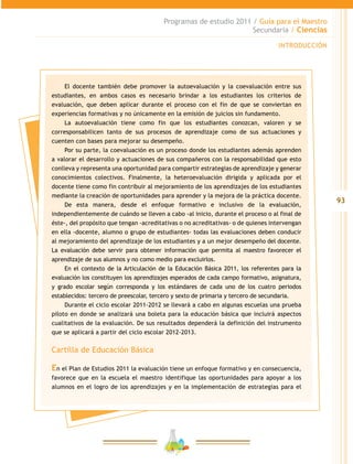 93
Programas de estudio 2011 / Guía para el Maestro
Secundaria / Ciencias
INTRODUCCIÓN
El docente también debe promover la autoevaluación y la coevaluación entre sus
estudiantes, en ambos casos es necesario brindar a los estudiantes los criterios de
evaluación, que deben aplicar durante el proceso con el fin de que se conviertan en
experiencias formativas y no únicamente en la emisión de juicios sin fundamento.
La autoevaluación tiene como fin que los estudiantes conozcan, valoren y se
corresponsabilicen tanto de sus procesos de aprendizaje como de sus actuaciones y
cuenten con bases para mejorar su desempeño.
Por su parte, la coevaluación es un proceso donde los estudiantes además aprenden
a valorar el desarrollo y actuaciones de sus compañeros con la responsabilidad que esto
conlleva y representa una oportunidad para compartir estrategias de aprendizaje y generar
conocimientos colectivos. Finalmente, la heteroevaluación dirigida y aplicada por el
docente tiene como fin contribuir al mejoramiento de los aprendizajes de los estudiantes
mediante la creación de oportunidades para aprender y la mejora de la práctica docente.
De esta manera, desde el enfoque formativo e inclusivo de la evaluación,
independientemente de cuándo se lleven a cabo -al inicio, durante el proceso o al final de
éste-, del propósito que tengan -acreditativas o no acreditativas- o de quienes intervengan
en ella -docente, alumno o grupo de estudiantes- todas las evaluaciones deben conducir
al mejoramiento del aprendizaje de los estudiantes y a un mejor desempeño del docente.
La evaluación debe servir para obtener información que permita al maestro favorecer el
aprendizaje de sus alumnos y no como medio para excluirlos.
En el contexto de la Articulación de la Educación Básica 2011, los referentes para la
evaluación los constituyen los aprendizajes esperados de cada campo formativo, asignatura,
y grado escolar según corresponda y los estándares de cada uno de los cuatro periodos
establecidos: tercero de preescolar, tercero y sexto de primaria y tercero de secundaria.
Durante el ciclo escolar 2011-2012 se llevará a cabo en algunas escuelas una prueba
piloto en donde se analizará una boleta para la educación básica que incluirá aspectos
cualitativos de la evaluación. De sus resultados dependerá la definición del instrumento
que se aplicará a partir del ciclo escolar 2012-2013.
Cartilla de Educación Básica
En el Plan de Estudios 2011 la evaluación tiene un enfoque formativo y en consecuencia,
favorece que en la escuela el maestro identifique las oportunidades para apoyar a los
alumnos en el logro de los aprendizajes y en la implementación de estrategias para el
 