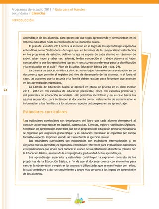 94
Programas de estudio 2011 / Guía para el Maestro
Secundaria / Ciencias
INTRODUCCIÓN
aprendizaje de los alumnos, para garantizar que sigan aprendiendo y permanezcan en el
sistema educativo hasta la conclusión de la educación básica.
El plan de estudios 2011 centra la atención en el logro de los aprendizajes esperados
entendidos como “indicadores de logro que, en términos de la temporalidad establecida
en los programas de estudio, definen lo que se espera de cada alumno en términos de
saber, saber hacer y saber ser; además, le dan concreción al trabajo docente al hacer
constatable lo que los estudiantes logran, y constituyen un referente para la planificación
y la evaluación en el aula” (Plan de Estudios. Educación Básica 2011 pág. 29).
La Cartilla de Educación Básica concreta el enfoque formativo de la evaluación en un
documento que permite el registro del nivel de desempeño de los alumnos, y si fuera el
caso, las acciones que la escuela y la familia deben realizar para favorecer que avancen
en los aprendizajes esperados.
La Cartilla de Educación Básica se aplicará en etapa de prueba en el ciclo escolar
2011 – 2012 en mil escuelas de educación preescolar, cinco mil escuelas primarias y
mil planteles de educación secundaria, ello permitirá identificar y en su caso hacer los
ajustes requeridos para fortalecer el documento como instrumento de comunicación e
información a las familias y a los alumnos respecto del progreso en su aprendizaje.
Estándares curriculares
Los estándares curriculares son descriptores del logro que cada alumno demostrará al
concluir un periodo escolar en Español, Matemáticas, Ciencias, Inglés y Habilidades Digitales.
Sintetizan los aprendizajes esperados que en los programas de educación primaria y secundaria
se organizan por asignatura-grado-bloque, y en educación preescolar se organizan por campo
formativo-aspecto. Imprimen sentido de trascendencia al ejercicio escolar.
Los estándares curriculares son equiparables con estándares internacionales y, en
conjunto con los aprendizajes esperados, constituyen referentes para evaluaciones nacionales
e internacionales que sirven para conocer el avance de los estudiantes durante su tránsito por
la Educación Básica, asumiendo la complejidad y gradualidad de los aprendizajes.
Los aprendizajes esperados y estándares constituyen la expresión concreta de los
propósitos de la Educación Básica, a fin de que el docente cuente con elementos para
centrar la observación y registrar los avances y dificultades que se manifiestan con ellos,
lo cual contribuye a dar un seguimiento y apoyo más cercano a los logros de aprendizaje
de los alumnos.
 