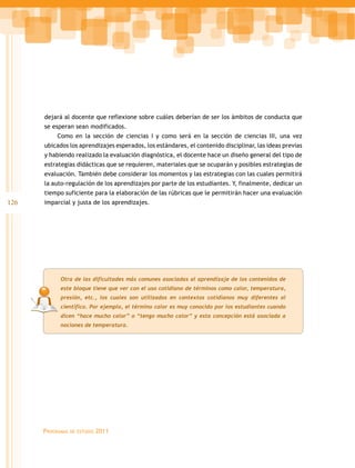 126
Programas de estudio 2011
Otra de las dificultades más comunes asociadas al aprendizaje de los contenidos de
este bloque tiene que ver con el uso cotidiano de términos como calor, temperatura,
presión, etc., los cuales son utilizados en contextos cotidianos muy diferentes al
científico. Por ejemplo, el término calor es muy conocido por los estudiantes cuando
dicen “hace mucho calor” o “tengo mucho calor” y esta concepción está asociada a
nociones de temperatura.
dejará al docente que reflexione sobre cuáles deberían de ser los ámbitos de conducta que
se esperan sean modificados.
Como en la sección de ciencias I y como será en la sección de ciencias III, una vez
ubicados los aprendizajes esperados, los estándares, el contenido disciplinar, las ideas previas
y habiendo realizado la evaluación diagnóstica, el docente hace un diseño general del tipo de
estrategias didácticas que se requieren, materiales que se ocuparán y posibles estrategias de
evaluación. También debe considerar los momentos y las estrategias con las cuales permitirá
la auto-regulación de los aprendizajes por parte de los estudiantes. Y, finalmente, dedicar un
tiempo suficiente para la elaboración de las rúbricas que le permitirán hacer una evaluación
imparcial y justa de los aprendizajes.
 