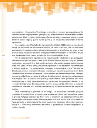 136
Programas de estudio 2011
macroscópicos y microscópicos. Sin embargo, es importante reconocer que se puede pasar de
un nivel a otro sin ningún problema, pero para las y los estudiantes de secundaria este proceso
suele ser muy difícil y requiere de tiempo y esfuerzo, por ello es importante reconocer hasta
dónde es posible llegar y qué se espera que las y los estudiantes comprendan de forma
significativa.
Con respecto a las dificultades del alumnado Balocchi et al. (2005) indican la importancia
de que los estudiantes de secundaria reconozcan, de forma cualitativa, que las reacciones
químicas son el proceso mediante el cual unas sustancias se transforman en otras, lo que
ayudaría a que encuentren relaciones entre procesos tan distintos como la combustión de una
vela, la oxidación de un clavo o la disolución de un comprimido antiácido.
Una de las concepciones espontáneas más frecuentes entre estudiantes es que, para que se
lleve a cabo una reacción química, debe existir afinidad entre los reactivos. Así pues, generan
explicaciones antropomórficas dado que les atribuyen a las sustancias capacidades humanas
como amor y odio. De esta forma, una posible explicación de los estudiantes relacionada con
la afinidad puede ser “Las sustancias sólo reaccionan si gustan una de la otra”. Otra de las
dificultades comunes en el alumnado es no reconocer, en los cambios químicos, la ley de la
conservación de la materia y la energía. Esto es debido a que en muchas ocasiones, como por
ejemplo la oxidación de un clavo o de un trozo de carbón, uno de los reactivos indispensables
es el oxígeno y ésta es una sustancia que las y los estudiantes saben que existe, pero no la
pueden ver por lo tanto no la relacionan con los procesos de combustión. Además, el no
reconocer la importancia de esta sustancia conlleva a que, cuando determinan la masa del
sistema antes y después de la reacción, resulta que hay un cambio en la masa que no pueden
explicar.
Otra problemática se presenta con la energía. Los estudiantes consideran que para
reacciones de combustión no se requiere una temperatura mínima para que se lleve a cabo
el proceso. Tampoco reconocen de dónde viene la energía en las reacciones químicas. Por
ello es importante retomar la idea de energía potencial que se estudia en el curso previo de
física, para ello se deben retomar las ideas previamente estudiadas sobre enlace químico,
ya que es la formación y rompimiento de enlaces la que hace que una reacción produzca o
requiera energía.
 