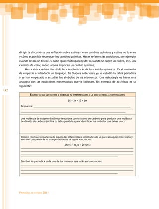 142
Programas de estudio 2011
dirigir la discusión a una reflexión sobre cuáles sí eran cambios químicos y cuáles no lo eran
y cómo es posible reconocer los cambios químicos. Hacer referencias cotidianas, por ejemplo
cuando se asa un bistec, si sabe igual crudo que cocido; o cuando se cuece un huevo, etc. Los
cambios de color, sabor, aroma implican un cambio químico.
Hasta ahora se han discutido las características de los cambios químicos. Es el momento
de empezar a introducir un lenguaje. En bloques anteriores ya se estudió la tabla periódica
y se han empezado a estudiar los símbolos de los elementos. Una estrategia es hacer una
analogía con las ecuaciones matemáticas que ya conocen. Un ejemplo de actividad es la
siguiente:
Escribe ya sea con letras o símbolos tu interpretación a lo que se indica a continuación:
2X + 3Y = 3Z + 2W
Respuesta: ___________________________________________________________________________
_______________________________________________________________________________________
_________________________________________________________________________________
Una molécula de oxígeno diatómico reacciona con un átomo de carbono para producir una molécula
de dióxido de carbono (utiliza tu tabla periódica para identificar los símbolos que debes usar).
Discute con tus compañeros de equipo las diferencias o similitudes de lo que cada quien interpretó y
escriban con palabras su interpretación de la siguie te ecuación:
2Fe(s) + O2
(g) > 2FeO(s)
_______________________________________________________________________________________
_______________________________________________________________________________________
_______________________________________________________________________________________
___________________________________________________________________________
Escriban lo que indica cada uno de los números que están en la ecuación:
_______________________________________________________________________________________
_______________________________________________________________________________________
_______________________________________________________________________________________
___________________________________________________________________________
 