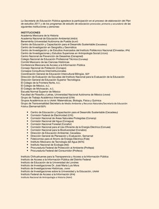 La Secretaría de Educación Pública agradece la participación en el proceso de elaboración del Plan
de estudios 2011 y de los programas de estudio de educación preescolar, primaria y secundaria de las
siguientes instituciones y personas:
Instituciones
Academia Mexicana de la Historia
Academia Nacional de Educación Ambiental (ANEA)
Benemérita Universidad Autónoma de Puebla (BUAP)
Centro de Educación y Capacitación para el Desarrollo Sustentable (Cecadesu)
Centro de Investigación en Geografía y Geomática
Centro de Investigación y de Estudios Avanzados del Instituto Politécnico Nacional (Cinvestav, IPN)
Centro de Investigaciones y Estudios Superiores en Antropología Social (CIESAS)
Centro Nacional de Prevención de Desastres (Cenapred)
Colegio Nacional de Educación Profesional Técnica (Conalep)
Comité Mexicano de las Ciencias Históricas
Conferencia Mexicana de Acceso a la Información Pública
Consejo Nacional de Población (Conapo)
Consejos Consultivos Interinstitucionales
Coordinación General de Educación Intercultural Bilingüe, SEP
Dirección de Evaluación de Escuelas del Instituto Nacional para la Evaluación de la Educación
Dirección General de Educación Superior Tecnológica
El Colegio de la Frontera Norte, A.C.
El Colegio de México, A.C.
El Colegio de Michoacán, A.C.
Escuela Normal Superior de México
Facultad de Filosofía y Letras, Universidad Nacional Autónoma de México (UNAM)
Grupo de Trabajo Académico Internacional (GTAI)
Grupos Académicos de la UNAM: Matemáticas, Biología, Física y Química
Grupo de Transversalidad Secretaría de Medio Ambiente y Recursos Naturales/Secretaría de Educación
Pública (Semarnat/SEP):
•	 Centro de Educación y Capacitación para el Desarrollo Sustentable (Cecadesu)
•	 Comisión Federal de Electricidad (CFE)
•	 Comisión Nacional de Áreas Naturales Protegidas (Conanp)
•	 Comisión Nacional del Agua (Conagua)
•	 Comisión Nacional Forestal (Conafor)
•	 Comisión Nacional para el Uso Eficiente de la Energía Eléctrica (Conuee)
•	 Comisión Nacional para la Biodiversidad (Conabio)
•	 Dirección de Educación Ambiental, Cecadesu
•	 Dirección General de Planeación y Evaluación, Semarnat
•	 Fideicomiso para el Ahorro de Energía Eléctrica (Fide)
•	 Instituto Mexicano de Tecnología del Agua (IMTA)
•	 Instituto Nacional de Ecología (INE)
•	 Procuraduría Federal de Protección al Ambiente (Profepa)
•	 Procuraduría Federal del Consumidor (Profeco)
Instituto Chihuahuense para la Transparencia y Acceso a la Información Pública
Instituto de Acceso a la Información Pública del Distrito Federal
Instituto de Educación de la Universidad de Londres
Instituto de Investigaciones Dr. José María Luis Mora
Instituto de Investigaciones Históricas, UNAM
Instituto de Investigaciones sobre la Universidad y la Educación, UNAM
Instituto Federal de Acceso a la Información (IFAI)
Instituto Nacional de Antropología e Historia (INAH)
 