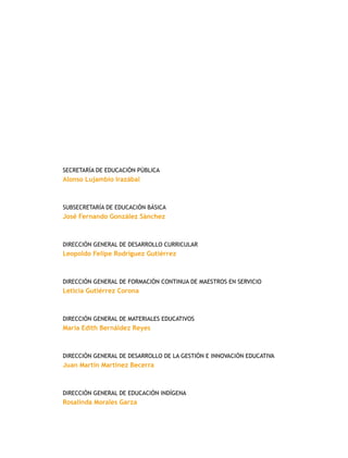 Secretaría de Educación Pública
Alonso Lujambio Irazábal
Subsecretaría de Educación Básica
José Fernando González Sánchez
Dirección General de Desarrollo Curricular
Leopoldo Felipe Rodríguez Gutiérrez
Dirección General de Formación Continua de MAESTROS en Servicio
Leticia Gutiérrez Corona
Dirección General de Materiales Educativos
María Edith Bernáldez Reyes
Dirección General de Desarrollo de la Gestión e Innovación Educativa
Juan Martín Martínez Becerra
Dirección General de Educación Indígena
Rosalinda Morales Garza
 