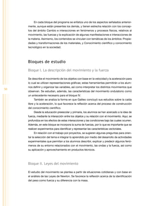 50
En cada bloque del programa se enfatiza uno de los aspectos señalados anterior-
mente, aunque están presentes los demás, y tienen estrecha relación con los concep-
tos del ámbito Cambio e interacciones en fenómenos y procesos físicos, relativos al
movimiento, las fuerzas y la explicación de algunas manifestaciones e interacciones de
la materia. Asimismo, los contenidos se vinculan con temáticas de los ámbitos: Propie-
dades y transformaciones de los materiales, y Conocimiento científico y conocimiento
tecnológico en la sociedad.
Bloques de estudio
Bloque I. La descripción del movimiento y la fuerza
Se describe el movimiento de los objetos con base en la velocidad y la aceleración para
lo cual se utilizan representaciones gráficas; estas herramientas permitirán a los alum-
nos definir y organizar las variables, así como interpretar los distintos movimientos que
observan. Se estudian, además, las características del movimiento ondulatorio como
un antecedente necesario para el bloque IV.
También se analiza la forma en que Galileo concluyó sus estudios sobre la caída
libre y la aceleración, lo que favorece la reflexión acerca del proceso de construcción
del conocimiento científico.
Desde la educación preescolar y primaria, los alumnos se han acercado a la idea de
fuerza, mediante la interacción entre los objetos y su relación con el movimiento. Aquí, se
profundiza en los efectos de estas interacciones y las condiciones bajo las cuales ocurren.
Además, en este bloque se incorpora la suma de fuerzas, por lo que es importante que se
realicen experimentos para identificar y representar las características vectoriales.
En relación con el trabajo por proyectos, se sugieren algunas preguntas para orien-
tar la selección del tema e integrar lo aprendido por medio del desarrollo de actividades
experimentales que permitan a los alumnos describir, explicar y predecir algunos fenó-
menos de su entorno relacionados con el movimiento, las ondas y la fuerza, así como
su aplicación y aprovechamiento en productos técnicos.
Bloque II. Leyes del movimiento
El estudio del movimiento se plantea a partir de situaciones cotidianas y con base en
el análisis de las Leyes de Newton. Se favorece la reflexión acerca de la identificación
del peso como fuerza y su diferencia con la masa.
 