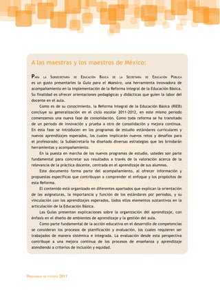 Programas de estudio 2011
A las maestras y los maestros de México:
Para la Subsecretaría de Educación Básica de la Secretaría de Educación Pública
es un gusto presentarles la Guía para el Maestro, una herramienta innovadora de
acompañamiento en la implementación de la Reforma Integral de la Educación Básica.
Su finalidad es ofrecer orientaciones pedagógicas y didácticas que guíen la labor del
docente en el aula.
Como es de su conocimiento, la Reforma Integral de la Educación Básica (RIEB)
concluye su generalización en el ciclo escolar 2011-2012, en este mismo periodo
comenzamos una nueva fase de consolidación. Como toda reforma se ha transitado
de un periodo de innovación y prueba a otro de consolidación y mejora continua.
En esta fase se introducen en los programas de estudio estándares curriculares y
nuevos aprendizajes esperados, los cuales implicarán nuevos retos y desafíos para
el profesorado; la Subsecretaría ha diseñado diversas estrategias que les brindarán
herramientas y acompañamiento.
En la puesta en marcha de los nuevos programas de estudio, ustedes son parte
fundamental para concretar sus resultados a través de la valoración acerca de la
relevancia de la práctica docente, centrada en el aprendizaje de sus alumnos.
Este documento forma parte del acompañamiento, al ofrecer información y
propuestas específicas que contribuyan a comprender el enfoque y los propósitos de
esta Reforma.
El contenido está organizado en diferentes apartados que explican la orientación
de las asignaturas, la importancia y función de los estándares por periodos, y su
vinculación con los aprendizajes esperados, todos ellos elementos sustantivos en la
articulación de la Educación Básica.
Las Guías presentan explicaciones sobre la organización del aprendizaje, con
énfasis en el diseño de ambientes de aprendizaje y la gestión del aula.
Como parte fundamental de la acción educativa en el desarrollo de competencias
se consideran los procesos de planificación y evaluación, los cuales requieren ser
trabajados de manera sistémica e integrada. La evaluación desde esta perspectiva
contribuye a una mejora continua de los procesos de enseñanza y aprendizaje
atendiendo a criterios de inclusión y equidad.
 