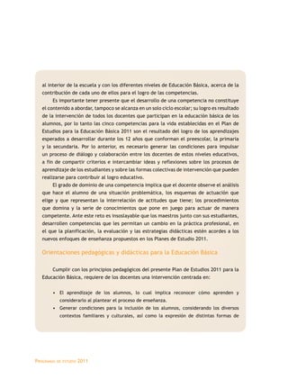 Programas de estudio 2011
al interior de la escuela y con los diferentes niveles de Educación Básica, acerca de la
contribución de cada uno de ellos para el logro de las competencias.
Es importante tener presente que el desarrollo de una competencia no constituye
el contenido a abordar, tampoco se alcanza en un solo ciclo escolar; su logro es resultado
de la intervención de todos los docentes que participan en la educación básica de los
alumnos, por lo tanto las cinco competencias para la vida establecidas en el Plan de
Estudios para la Educación Básica 2011 son el resultado del logro de los aprendizajes
esperados a desarrollar durante los 12 años que conforman el preescolar, la primaria
y la secundaria. Por lo anterior, es necesario generar las condiciones para impulsar
un proceso de diálogo y colaboración entre los docentes de estos niveles educativos,
a fin de compartir criterios e intercambiar ideas y reflexiones sobre los procesos de
aprendizaje de los estudiantes y sobre las formas colectivas de intervención que pueden
realizarse para contribuir al logro educativo.
El grado de dominio de una competencia implica que el docente observe el análisis
que hace el alumno de una situación problemática, los esquemas de actuación que
elige y que representan la interrelación de actitudes que tiene; los procedimientos
que domina y la serie de conocimientos que pone en juego para actuar de manera
competente. Ante este reto es insoslayable que los maestros junto con sus estudiantes,
desarrollen competencias que les permitan un cambio en la práctica profesional, en
el que la planificación, la evaluación y las estrategias didácticas estén acordes a los
nuevos enfoques de enseñanza propuestos en los Planes de Estudio 2011.
Orientaciones pedagógicas y didácticas para la Educación Básica
Cumplir con los principios pedagógicos del presente Plan de Estudios 2011 para la
Educación Básica, requiere de los docentes una intervención centrada en:
•	 El aprendizaje de los alumnos, lo cual implica reconocer cómo aprenden y
considerarlo al plantear el proceso de enseñanza.
•	 Generar condiciones para la inclusión de los alumnos, considerando los diversos
contextos familiares y culturales, así como la expresión de distintas formas de
 