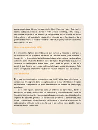 Programas de estudio 2011
educativos digitales (Objetos de Aprendizaje (ODA), Planes de clase y Reactivos); y
realizar trabajo colaborativo a través de redes sociales como blogs, wikis, foros y la
herramienta de proyecto de aprendizaje. Así promueve en los alumnos, el estudio
independiente y el aprendizaje colaborativo; mientras que a los docentes, da la
posibilidad de innovar su práctica educativa e interactuar y compartir con sus alumnos,
dentro y fuera del aula.
Objetos de aprendizaje (ODA)
Son materiales digitales concebidos para que alumnos y maestros se acerquen a
los contenidos de los programas de estudio de Educación Básica, para promover la
interacción y el desarrollo de las habilidades digitales, el aprendizaje continuo y logre
autonomía como estudiante. Existe un banco de objetos de aprendizaje al que puede
accederse a través del portal federal de HDT (http://www.hdt.gob.mx), o bien, en el
portal de aula Explora. Los recursos multimedia incluyen: videos, diagramas de flujo,
mapas conceptuales, interactivos y audios que resultan atractivos para los alumnos.
Aula telemática
Es el lugar donde se instala el equipamiento base de HDT, el hardware, el software y la
conectividad del programa. Como concepto educativo, el Aula telemática es el espacio
escolar donde se emplean las TIC como mediadoras en los procesos de aprendizaje y
enseñanza.
Es en este espacio, concebido como un ambiente de aprendizaje, donde se
encuentran docentes y alumnos con las tecnologías y donde comienzan a darse las
interacciones entre docentes y alumnos, con el equipamiento y los materiales educativos
digitales. No obstante, gracias a las posibilidades que ofrece la conectividad, estas
interacciones se potencializan al rebasar los límites de la escuela y la comunidad; las
redes sociales, utilizadas como un medio para el aprendizaje hacen posibles nuevas
formas de trabajo colaborativo.
 