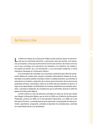 I ntroducción


                                                                                           11


L    a Reforma Integral de la Educación Básica (RIEB) presenta áreas de oportuni-
     dad que es importante identificar y aprovechar, para dar sentido a los esfuer-
zos acumulados y encauzar positivamente el ánimo de cambio y de mejora continua
con el que convergen en la educación las maestras y los maestros, las madres y
los padres de familia, las y los estudiantes, y una comunidad académica y social
realmente interesada en la Educación Básica.
    Con el propósito de consolidar una ruta propia y pertinente para reformar la Edu-
cación Básica de nuestro país, durante la presente administración federal se ha de-
sarrollado una política pública orientada a elevar la calidad educativa, que favorece la
articulación en el diseño y desarrollo del currículo para la formación de los alumnos de
preescolar, primaria y secundaria; coloca en el centro del acto educativo al alumno, el
logro de los aprendizajes, los Estándares Curriculares establecidos por periodos esco-
lares, y favorece el desarrollo de competencias que le permitirán alcanzar el perfil de
egreso de la Educación Básica.
    La RIEB culmina un ciclo de reformas curriculares en cada uno de los tres niveles
que integran la Educación Básica, que se inició en 2004 con la Reforma de Educación
Preescolar, continuó en 2006 con la de Educación Secundaria y en 2009 con la de
Educación Primaria, y consolida este proceso aportando una propuesta formativa per-
tinente, significativa, congruente, orientada al desarrollo de competencias y centrada
en el aprendizaje de las y los estudiantes.
 