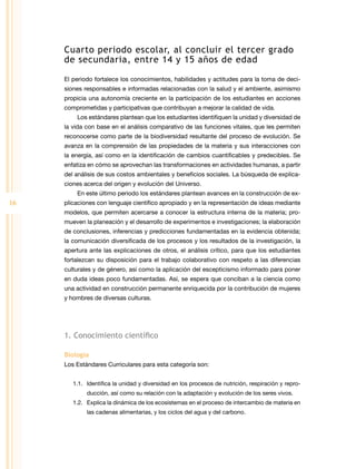 Cuarto periodo escolar, al concluir el tercer grado
     de secundaria, entre 14 y 15 años de edad

     El periodo fortalece los conocimientos, habilidades y actitudes para la toma de deci-
     siones responsables e informadas relacionadas con la salud y el ambiente, asimismo
     propicia una autonomía creciente en la participación de los estudiantes en acciones
     comprometidas y participativas que contribuyan a mejorar la calidad de vida.
         Los estándares plantean que los estudiantes identifiquen la unidad y diversidad de
     la vida con base en el análisis comparativo de las funciones vitales, que les permiten
     reconocerse como parte de la biodiversidad resultante del proceso de evolución. Se
     avanza en la comprensión de las propiedades de la materia y sus interacciones con
     la energía, así como en la identificación de cambios cuantificables y predecibles. Se
     enfatiza en cómo se aprovechan las transformaciones en actividades humanas, a partir
     del análisis de sus costos ambientales y beneficios sociales. La búsqueda de explica-
     ciones acerca del origen y evolución del Universo.
         En este último periodo los estándares plantean avances en la construcción de ex-
16   plicaciones con lenguaje científico apropiado y en la representación de ideas mediante
     modelos, que permiten acercarse a conocer la estructura interna de la materia; pro-
     mueven la planeación y el desarrollo de experimentos e investigaciones; la elaboración
     de conclusiones, inferencias y predicciones fundamentadas en la evidencia obtenida;
     la comunicación diversificada de los procesos y los resultados de la investigación, la
     apertura ante las explicaciones de otros, el análisis crítico, para que los estudiantes
     fortalezcan su disposición para el trabajo colaborativo con respeto a las diferencias
     culturales y de género, así como la aplicación del escepticismo informado para poner
     en duda ideas poco fundamentadas. Así, se espera que conciban a la ciencia como
     una actividad en construcción permanente enriquecida por la contribución de mujeres
     y hombres de diversas culturas.




     1. Conocimiento científico

     Biología
     Los Estándares Curriculares para esta categoría son:


        1.1.	 Identifica la unidad y diversidad en los procesos de nutrición, respiración y repro-
             ducción, así como su relación con la adaptación y evolución de los seres vivos.
        1.2.	 Explica la dinámica de los ecosistemas en el proceso de intercambio de materia en
             las cadenas alimentarias, y los ciclos del agua y del carbono.
 