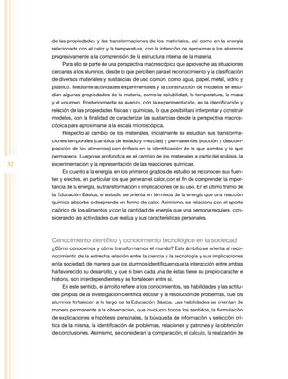 de las propiedades y las transformaciones de los materiales, así como en la energía
     relacionada con el calor y la temperatura, con la intención de aproximar a los alumnos
     progresivamente a la comprensión de la estructura interna de la materia.
          Para ello se parte de una perspectiva macroscópica que aproveche las situaciones
     cercanas a los alumnos, desde lo que perciben para el reconocimiento y la clasificación
     de diversos materiales y sustancias de uso común, como agua, papel, metal, vidrio y
     plástico. Mediante actividades experimentales y la construcción de modelos se estu-
     dian algunas propiedades de la materia, como la solubilidad, la temperatura, la masa
     y el volumen. Posteriormente se avanza, con la experimentación, en la identificación y
     relación de las propiedades físicas y químicas, lo que posibilitará interpretar y construir
     modelos, con la finalidad de caracterizar las sustancias desde la perspectiva macros-
     cópica para aproximarse a la escala microscópica.
          Respecto al cambio de los materiales, inicialmente se estudian sus transforma-
     ciones temporales (cambios de estado y mezclas) y permanentes (cocción y descom-
     posición de los alimentos) con énfasis en la identificación de lo que cambia y lo que
     permanece. Luego se profundiza en el cambio de los materiales a partir del análisis, la
32   experimentación y la representación de las reacciones químicas.
          En cuanto a la energía, en los primeros grados de estudio se reconocen sus fuen-
     tes y efectos, en particular los que generan el calor, con el fin de comprender la impor-
     tancia de la energía, su transformación e implicaciones de su uso. En el último tramo de
     la Educación Básica, el estudio se orienta en términos de la energía que una reacción
     química absorbe o desprende en forma de calor. Asimismo, se relaciona con el aporte
     calórico de los alimentos y con la cantidad de energía que una persona requiere, con-
     siderando las actividades que realiza y sus características personales.



     Conocimiento científico y conocimiento tecnológico en la sociedad
     ¿Cómo conocemos y cómo transformamos el mundo? Este ámbito se orienta al reco-
     nocimiento de la estrecha relación entre la ciencia y la tecnología y sus implicaciones
     en la sociedad, de manera que los alumnos identifiquen que la interacción entre ambas
     ha favorecido su desarrollo, y que si bien cada una de éstas tiene su propio carácter e
     historia, son interdependientes y se fortalecen entre sí.
          En este sentido, el ámbito refiere a los conocimientos, las habilidades y las actitu-
     des propias de la investigación científica escolar y la resolución de problemas, que los
     alumnos fortalecen a lo largo de la Educación Básica. Las habilidades se orientan de
     manera permanente a la observación, que involucra todos los sentidos, la formulación
     de explicaciones e hipótesis personales, la búsqueda de información y selección crí-
     tica de la misma, la identificación de problemas, relaciones y patrones y la obtención
     de conclusiones. Asimismo, se consideran la comparación, el cálculo, la realización de
 