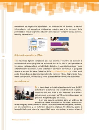 herramienta de proyecto de aprendizaje. Así promueve en los alumnos, el estudio
        independiente y el aprendizaje colaborativo; mientras que a los docentes, da la
        posibilidad de innovar su práctica educativa e interactuar y compartir con sus alumnos,
        dentro y fuera del aula.




88      Objetos de aprendizaje (ODA)

        Son   materiales digitales concebidos para que alumnos y maestros se acerquen a
        los contenidos de los programas de estudio de Educación Básica, para promover la
        interacción y el desarrollo de las habilidades digitales, el aprendizaje continuo y logre
        autonomía como estudiante. Existe un banco de objetos de aprendizaje al que puede
        accederse a través del portal federal de HDT (http://www.hdt.gob.mx), o bien, en el
        portal de aula Explora. Los recursos multimedia incluyen: videos, diagramas de flujo,
        mapas conceptuales, interactivos y audios que resultan atractivos para los alumnos.

        Aula telemática

                                     Es el lugar donde se instala el equipamiento base de HDT,
                                     el hardware, el software y la conectividad del programa.
                                     Como concepto educativo, el Aula telemática es el espacio
                                     escolar donde se emplean las TIC como mediadoras en los
                                  procesos de aprendizaje y enseñanza.
                                       Es en este espacio, concebido como un ambiente de
                                  aprendizaje, donde se encuentran docentes y alumnos con
        las tecnologías y donde comienzan a darse las interacciones entre docentes y alumnos,
        con el equipamiento y los materiales educativos digitales. No obstante, gracias a
        las posibilidades que ofrece la conectividad, estas interacciones se potencializan al




     Programas   de estudio   2011
 