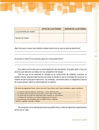 ANTES DE LA ACTIVIDAD                   DESPUÉS DE LA ACTIVIDAD
 Lo que entiendo por modelo



 Ejemplo de modelo




¿Qué hice para conocer qué objetos estaban dentro de la caja (o bola de plastilina)?
_______________________________________________________________________________
_______________________________________________________________________________
                                                                                                                             129
¿Funcionó mi idea? Si no funcionó ¿Qué otra cosa puedo hacer?
_______________________________________________________________________________
_______________________________________________________________________________


     Esta tabla servirá sólo para la autorregulación del estudiante. Se puede pedir a las y los
alumnos que discutan sus ideas con sus compañeros de equipo.
     Una vez que se ha mostrado la utilidad en la construcción de modelos, entonces es
posible realizar algunos experimentos sencillos en donde se vea la necesidad de construir un
modelo de partículas para explicarlos. Sin embargo, convendría hacer un diagnóstico acerca
de lo que piensan sobre la continuidad de la materia:


 De entre las siguientes frases, marca con una F para falso y una V para verdadero, según consideres:

 1. La materia está formada por partículas, y entre ellas hay aire………………………………………....(                           )
 2. La materia está formada por partículas y entre ellas no hay nada……………………………………..(                            )
 3. Las partículas de todos los materiales están siempre en movimiento………………………………...(                            )
 4. La materia es continua y no existen espacios en su interior………………………………………........(                          )
 5. Las partículas son entidades que se pueden fundir, evaporar,
 disolver, expandir, contraer y dilatar......................................................................(    )



    Para empezar con la idea de partículas es posible llevar a cabo los siguientes experimentos
dentro de la clase:




                                                                                                   Guías   para el maestro
 