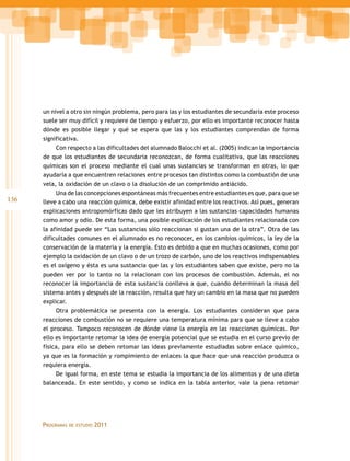 un nivel a otro sin ningún problema, pero para las y los estudiantes de secundaria este proceso
      suele ser muy difícil y requiere de tiempo y esfuerzo, por ello es importante reconocer hasta
      dónde es posible llegar y qué se espera que las y los estudiantes comprendan de forma
      significativa.
           Con respecto a las dificultades del alumnado Balocchi et al. (2005) indican la importancia
      de que los estudiantes de secundaria reconozcan, de forma cualitativa, que las reacciones
      químicas son el proceso mediante el cual unas sustancias se transforman en otras, lo que
      ayudaría a que encuentren relaciones entre procesos tan distintos como la combustión de una
      vela, la oxidación de un clavo o la disolución de un comprimido antiácido.
           Una de las concepciones espontáneas más frecuentes entre estudiantes es que, para que se
136   lleve a cabo una reacción química, debe existir afinidad entre los reactivos. Así pues, generan
      explicaciones antropomórficas dado que les atribuyen a las sustancias capacidades humanas
      como amor y odio. De esta forma, una posible explicación de los estudiantes relacionada con
      la afinidad puede ser “Las sustancias sólo reaccionan si gustan una de la otra”. Otra de las
      dificultades comunes en el alumnado es no reconocer, en los cambios químicos, la ley de la
      conservación de la materia y la energía. Esto es debido a que en muchas ocasiones, como por
      ejemplo la oxidación de un clavo o de un trozo de carbón, uno de los reactivos indispensables
      es el oxígeno y ésta es una sustancia que las y los estudiantes saben que existe, pero no la
      pueden ver por lo tanto no la relacionan con los procesos de combustión. Además, el no
      reconocer la importancia de esta sustancia conlleva a que, cuando determinan la masa del
      sistema antes y después de la reacción, resulta que hay un cambio en la masa que no pueden
      explicar.
           Otra problemática se presenta con la energía. Los estudiantes consideran que para
      reacciones de combustión no se requiere una temperatura mínima para que se lleve a cabo
      el proceso. Tampoco reconocen de dónde viene la energía en las reacciones químicas. Por
      ello es importante retomar la idea de energía potencial que se estudia en el curso previo de
      física, para ello se deben retomar las ideas previamente estudiadas sobre enlace químico,
      ya que es la formación y rompimiento de enlaces la que hace que una reacción produzca o
      requiera energía.
           De igual forma, en este tema se estudia la importancia de los alimentos y de una dieta
      balanceada. En este sentido, y como se indica en la tabla anterior, vale la pena retomar




      proGramas   de estudio   2011
 