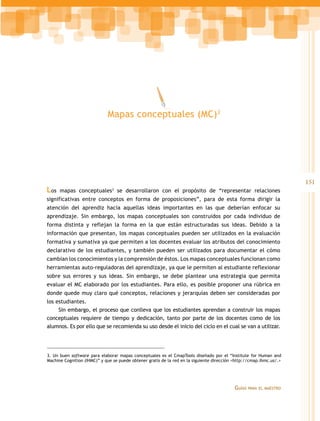 Mapas conceptuales (MC)3




                                                                                                                      151
Los   mapas conceptuales se desarrollaron con el propósito de “representar relaciones
                               3


significativas entre conceptos en forma de proposiciones”, para de esta forma dirigir la
atención del aprendiz hacia aquellas ideas importantes en las que deberían enfocar su
aprendizaje. Sin embargo, los mapas conceptuales son construidos por cada individuo de
forma distinta y reflejan la forma en la que están estructuradas sus ideas. Debido a la
información que presentan, los mapas conceptuales pueden ser utilizados en la evaluación
formativa y sumativa ya que permiten a los docentes evaluar los atributos del conocimiento
declarativo de los estudiantes, y también pueden ser utilizados para documentar el cómo
cambian los conocimientos y la comprensión de éstos. Los mapas conceptuales funcionan como
herramientas auto-reguladoras del aprendizaje, ya que le permiten al estudiante reflexionar
sobre sus errores y sus ideas. Sin embargo, se debe plantear una estrategia que permita
evaluar el MC elaborado por los estudiantes. Para ello, es posible proponer una rúbrica en
donde quede muy claro qué conceptos, relaciones y jerarquías deben ser consideradas por
los estudiantes.
     Sin embargo, el proceso que conlleva que los estudiantes aprendan a construir los mapas
conceptuales requiere de tiempo y dedicación, tanto por parte de los docentes como de los
alumnos. Es por ello que se recomienda su uso desde el inicio del ciclo en el cual se van a utilizar.




3. Un buen software para elaborar mapas conceptuales es el CmapTools diseñado por el “Institute for Human and
Machine Cognition (IHMC)” y que se puede obtener gratis de la red en la siguiente dirección <http://cmap.ihmc.us/.>




                                                                                            Guías   para el maestro
 