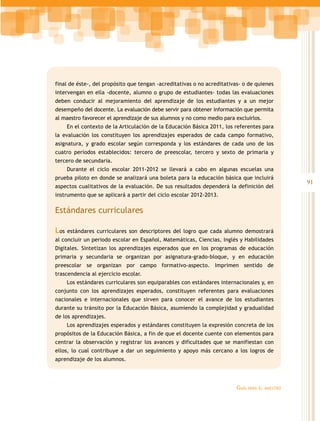 final de éste-, del propósito que tengan -acreditativas o no acreditativas- o de quienes
intervengan en ella -docente, alumno o grupo de estudiantes- todas las evaluaciones
deben conducir al mejoramiento del aprendizaje de los estudiantes y a un mejor
desempeño del docente. La evaluación debe servir para obtener información que permita
al maestro favorecer el aprendizaje de sus alumnos y no como medio para excluirlos.
      En el contexto de la Articulación de la Educación Básica 2011, los referentes para
la evaluación los constituyen los aprendizajes esperados de cada campo formativo,
asignatura, y grado escolar según corresponda y los estándares de cada uno de los
cuatro periodos establecidos: tercero de preescolar, tercero y sexto de primaria y
tercero de secundaria.
      Durante el ciclo escolar 2011-2012 se llevará a cabo en algunas escuelas una
prueba piloto en donde se analizará una boleta para la educación básica que incluirá
                                                                                                  91
aspectos cualitativos de la evaluación. De sus resultados dependerá la definición del
instrumento que se aplicará a partir del ciclo escolar 2012-2013.

Estándares curriculares

Los   estándares curriculares son descriptores del logro que cada alumno demostrará
al concluir un periodo escolar en Español, Matemáticas, Ciencias, Inglés y Habilidades
Digitales. Sintetizan los aprendizajes esperados que en los programas de educación
primaria y secundaria se organizan por asignatura-grado-bloque, y en educación
preescolar se organizan por campo formativo-aspecto. Imprimen sentido de
trascendencia al ejercicio escolar.
      Los estándares curriculares son equiparables con estándares internacionales y, en
conjunto con los aprendizajes esperados, constituyen referentes para evaluaciones
nacionales e internacionales que sirven para conocer el avance de los estudiantes
durante su tránsito por la Educación Básica, asumiendo la complejidad y gradualidad
de los aprendizajes.
      Los aprendizajes esperados y estándares constituyen la expresión concreta de los
propósitos de la Educación Básica, a fin de que el docente cuente con elementos para
centrar la observación y registrar los avances y dificultades que se manifiestan con
ellos, lo cual contribuye a dar un seguimiento y apoyo más cercano a los logros de
aprendizaje de los alumnos.




                                                                         Guía   para el maestro
 