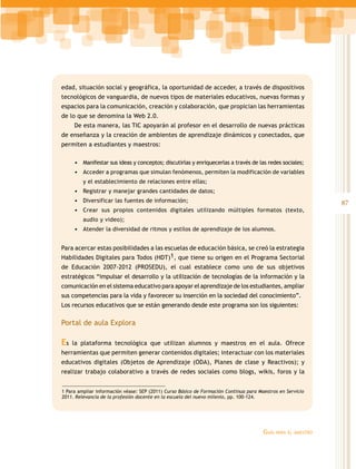 edad, situación social y geográfica, la oportunidad de acceder, a través de dispositivos
tecnológicos de vanguardia, de nuevos tipos de materiales educativos, nuevas formas y
espacios para la comunicación, creación y colaboración, que propician las herramientas
de lo que se denomina la Web 2.0.
De esta manera, las TIC apoyarán al profesor en el desarrollo de nuevas prácticas
de enseñanza y la creación de ambientes de aprendizaje dinámicos y conectados, que
permiten a estudiantes y maestros:
•	 Manifestar sus ideas y conceptos; discutirlas y enriquecerlas a través de las redes sociales;
•	 Acceder a programas que simulan fenómenos, permiten la modificación de variables
y el establecimiento de relaciones entre ellas;

•	 Registrar y manejar grandes cantidades de datos;
•	 Diversificar las fuentes de información;
•	 Crear sus propios contenidos digitales utilizando múltiples formatos (texto,
audio y video);

•	 Atender la diversidad de ritmos y estilos de aprendizaje de los alumnos.
Para acercar estas posibilidades a las escuelas de educación básica, se creó la estrategia
Habilidades Digitales para Todos (HDT)1, que tiene su origen en el Programa Sectorial
de Educación 2007-2012 (PROSEDU), el cual establece como uno de sus objetivos
estratégicos “impulsar el desarrollo y la utilización de tecnologías de la información y la
comunicación en el sistema educativo para apoyar el aprendizaje de los estudiantes, ampliar
sus competencias para la vida y favorecer su inserción en la sociedad del conocimiento”.
Los recursos educativos que se están generando desde este programa son los siguientes:

Portal de aula Explora

Es

la plataforma tecnológica que utilizan alumnos y maestros en el aula. Ofrece

herramientas que permiten generar contenidos digitales; interactuar con los materiales
educativos digitales (Objetos de Aprendizaje (ODA), Planes de clase y Reactivos); y
realizar trabajo colaborativo a través de redes sociales como blogs, wikis, foros y la
1 Para ampliar información véase: SEP (2011) Curso Básico de Formación Continua para Maestros en Servicio
2011. Relevancia de la profesión docente en la escuela del nuevo milenio, pp. 100-124.

Guía

para el maestro

87

 