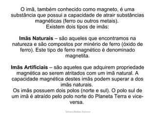 O imã, também conhecido como magneto, é uma substância que possui a capacidade de atrair substâncias magnéticas (ferro ou outros metais).  Existem dois tipos de imãs: Imãs Naturais  – são aqueles que encontramos na natureza e são compostos por minério de ferro (óxido de ferro). Este tipo de ferro magnético é denominado magnetita. Imãs Artificiais  – são aqueles que adquirem propriedade magnética ao serem atritados com um imã natural. A capacidade magnética destes imãs podem superar a dos imãs naturais.  Os imãs possuem dois polos (norte e sul). O polo sul de um imã é atraído pelo polo norte do Planeta Terra e vice-versa.  Silmara Robles Escorsin 