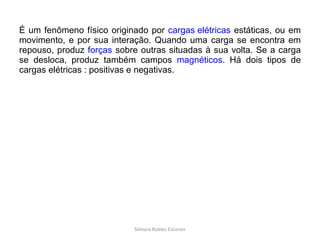 É um fenômeno físico originado por  cargas elétricas  estáticas, ou em movimento, e por sua interação. Quando uma carga se encontra em repouso, produz  forças  sobre outras situadas à sua volta. Se a carga se desloca, produz também campos  magnéticos . Há dois tipos de cargas elétricas : positivas e negativas. Silmara Robles Escorsin 