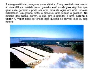 A energia elétrica começa na usina elétrica. Em quase todos os casos, a usina elétrica consiste de um  gerador elétrico de giro . Algo tem que girar esse gerador - pode ser uma roda de água em uma represa hidrelétrica, um grande motor a diesel ou uma turbina a gasolina. Na maioria dos casos, porém, o que gira o gerador é uma  turbina a vapor . O vapor pode ser criado pela queima de carvão, óleo ou gás natural Silmara Robles Escorsin 