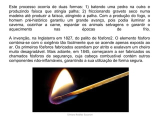 Este processo ocorria de duas formas: 1) batendo uma pedra na outra e produzindo faísca que atingia palha; 2) friccionando graveto seco numa madeira até produzir a faísca, atingindo a palha. Com a produção do fogo, o homem pré-histórico garantiu um grande avanço, pois podia iluminar a caverna, cozinhar a carne, espantar os animais selvagens e garantir o aquecimento nas épocas de frio. A invenção, na Inglaterra em 1827, do palito de fósforo2. O elemento fósforo combina-se com o oxigênio tão facilmente que se acende apenas exposto ao ar. Os primeiros fósforos fabricados acendiam por atrito e exalavam um cheiro muito desagradável. Mais adiante, em 1845, começaram a ser fabricados os chamados fósforos de segurança, cuja cabeça combustível contém outros componentes não-inflamáveis, garantindo a sua utilização de forma segura. Silmara Robles Escorsin 
