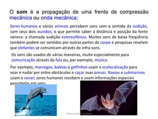 O  som  é a propagação de uma frente de compressão  mecânica  ou  onda mecânica ;  Seres humanos  e vários  animais  percebem sons com o sentido da  audição , com seus dois  ouvidos , o que permite saber a distância e posição da fonte sonora: a chamada audição  estereofônica . Muitos sons de baixa freqüência também podem ser sentidos por outras partes do  corpo  e pesquisas revelam que  elefantes  se comunicam através de infra-sons. Os sons são usados de várias maneiras, muito especialmente para  comunicação  através da  fala  ou, por exemplo,  música . Por exemplo,  morcegos ,  baleias  e  golfinhos  usam a  ecolocalização  para voar e nadar por entre obstáculos e  caçar  suas  presas .  Navios  e  submarinos  usam o  sonar ; seres humanos recebem e usam informações espaciais percebidas em sons. Silmara Robles Escorsin 