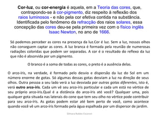 Cor-luz , ou  cor-energia  é aquela, em a  Teoria das cores , que, contrapondo-se à  cor-pigmento , diz respeito à reflexão dos  raios luminosos  - e não pela cor efetiva contida na substância. Identificada pelo fenômeno da  refracção  dos raios  solares , essa concepção das  cores  deu-se pela primeira vez com o  físico   inglês   Isaac Newton , no ano de  1666 . Só podemos perceber as cores na presença da luz.Cor é luz. Sem a luz, nossos olhos não conseguem captar as cores. A luz branca é formada pela reunião de numerosas radiações coloridas que podem ser separadas. A cor é o resultado do reflexo da luz que não é absorvida por um pigmento. O branco é a soma de todas as cores, o preto é a ausência delas. O arco-íris, na verdade, é formado pelo desvio e dispersão da luz do Sol em um número enorme de gotas. Só algumas dessas gotas desviam a luz na direção de seus olhos. Outra pessoa a seu lado verá a luz desviada por  outras gotas diferentes , isto é, verá  outro arco-íris . Cada um vê seu arco-íris particular e cada um está no vértice de seu próprio arco-íris.Qual é a distância do arco-íris até você? Qualquer uma, pois qualquer gota situada nas laterais do cone que tem seu olho no vértice pode contribuir para seu arco-íris. As gotas podem estar até bem perto de você, como acontece quando você vê um arco-íris formado pela água espalhada por um dispersor de jardim. Silmara Robles Escorsin 