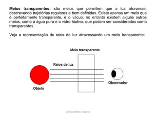 Meios transparentes:  são meios que permitem que a luz atravesse, descrevendo trajetórias regulares e bem definidas. Existe apenas um meio que é perfeitamente transparente, é o vácuo, no entanto existem alguns outros meios, como a água pura e o vidro hialino, que podem ser considerados como transparentes.  Veja a representação de raios de luz atravessando um meio transparente:  Silmara Robles Escorsin 