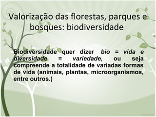 Valorização das florestas, parques e
bosques: biodiversidade
Biodiversidade quer dizer bio = vida e
diversidade = variedade, ou seja
compreende a totalidade de variadas formas
de vida (animais, plantas, microorganismos,
entre outros.)
 