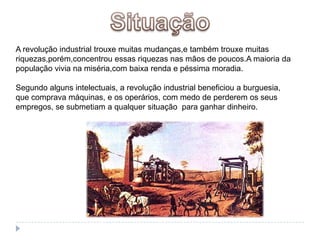 SituaçãoA revolução industrial trouxe muitas mudanças,e também trouxe muitas riquezas,porém,concentrou essas riquezas nas mãos de poucos.A maioria da população vivia na miséria,com baixa renda e péssima moradia.Segundo alguns intelectuais, a revolução industrial beneficiou a burguesia, que comprava máquinas, e os operários, com medo de perderem os seus empregos, se submetiam a qualquer situação  para ganhar dinheiro.
