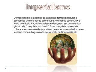 ImperialismoO Imperialismo é a política de expansão territorial,cultural e econômica de uma nação sobre outra.No final do século XIX e início do século XX,muitos países se lançaram em uma corrida global pela “conquista do mundo”.Essa conquista no sentido cultural e econômico,e hoje pode-se perceber os resultados dessa invasão,como a língua,modo de se vestir,multinacionais,etc.