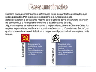 ResumindoExistem muitas semelhanças e diferenças entre os contextos explicados nos slides passados.Por exemplo,o socialismo e o Anarquismo são parecidos,porém o socialismo mostra que o Estado deve existir para interferir na economia,e o Anarquismo condena a existência do Estado.Algumas nações se rebelaram contra o imperialismo,como a China e Cuba.As nações imperialistas justificaram suas invasões com o “Darwinismo Social”,no qual o homem branco é intelectual e responsável por conduzir as nações mais fracas.