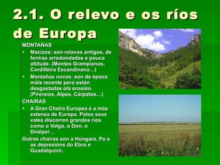 2.1. O relevo e os ríos de Europa MONTAÑAS Macizos: son relavos antigos, de formas arredondadas e pouca altitude. (Montes Grampianos, Cordilleira Escandinava…) Montañas novas: son de época máis recente pero están desgastadas ola erosión. (Pireneos, Alpes, Cárpatos…) CHAIRAS A Gran Chaira Europea é a más extensa de Europa. Polos seus vales discorren grandes ríos como o Volga, o Don, o Dniéper… Outras chairas son a Húngara, Po e as depresións do Ebro e Guadalquivir. 