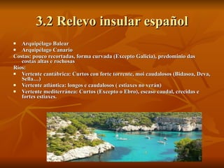 3.2 Relevo insular español Arquipélago Balear Arquipélago Canario Costas: pouco recortadas, forma curvada (Excepto Galicia), predominio das costas altas e rochosas Ríos:  Vertente cantábrica: Curtos con forte torrente, moi caudalosos (Bidasoa, Deva, Sella…) Vertente atlántica: longos e caudalosos ( estiaxes no verán)  Vertente mediterránea: Curtos (Excepto o Ebro), escaso caudal, crecidas e fortes estiaxes. 