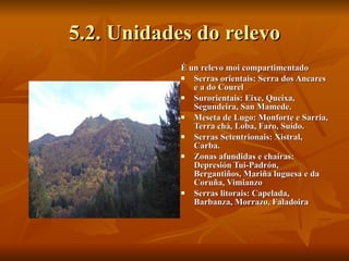 5.2. Unidades do relevo É un relevo moi compartimentado Serras orientais: Serra dos Ancares e a do Courel Surorientais: Eixe, Queixa, Segundeira, San Mamede. Meseta de Lugo: Monforte e Sarria, Terra chá, Loba, Faro, Suído. Serras Setentrionais: Xistral, Carba. Zonas afundidas e chairas: Depresión Tui-Padrón, Bergantiños, Mariña luguesa e da Coruña, Vimianzo Serras litorais: Capelada, Barbanza, Morrazo, Faladoira 