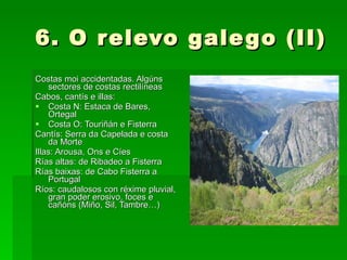 6. O relevo galego (II) Costas moi accidentadas. Algúns sectores de costas rectilíneas Cabos, cantís e illas: Costa N: Estaca de Bares, Ortegal Costa O: Touriñán e Fisterra Cantís: Serra da Capelada e costa da Morte Illas: Arousa, Ons e Cíes Rías altas: de Ribadeo a Fisterra Rías baixas: de Cabo Fisterra a Portugal Ríos: caudalosos con réxime pluvial, gran poder erosivo, foces e cañóns (Miño, Sil, Tambre…) 