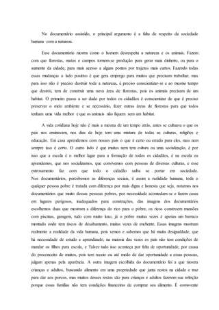 No documentário assistido, o principal argumento é a falta de respeito da sociedade
humana com a natureza.
Esse documentário mostra como o homem desrespeita a natureza e os animais. Fazem
com que florestas, matos e campos tornem-se produção para gerar mais dinheiro, ou para o
aumento da cidade, para mais acesso a alguns pontos por trajetos mais curtos. Fazendo todas
essas mudanças o lado positivo é que gera emprego para muitos que precisam trabalhar, mas
para isso não é preciso destruir toda a natureza, é preciso conscientizar-se e ao mesmo tempo
que destrói, tem de construir uma nova área de florestas, pois os animais precisam de um
habitat. O primeiro passo a ser dado por todos os cidadãos é conscientizar de que é preciso
preservar o meio ambiente e se necessário, fazer outras áreas de florestas para que todos
tenham uma vida melhor e que os animais não fiquem sem um habitat.
A vida cotidiana hoje não é mais a mesma de um tempo atrás, antes se cultuava o que os
pais nos ensinavam, nos dias de hoje tem uma mistura de todas as culturas, religiões e
educação. Em casa aprendemos com nossos pais o que é certo ou errado para eles, mas nem
sempre isso é certo. O outro lado é que muitos nem tem cultura ou uma socialização, é por
isso que a escola é o melhor lugar para a formação de todos os cidadãos, é na escola eu
aprendemos, que nos socializamos, que convivemos com pessoas de diversas culturas, e esse
entrosamento faz com que todo o cidadão saiba se portar em sociedade.
Nos documentários, percebemos as diferenças sociais, é assim a realidade humana, toda e
qualquer pessoa pobre é tratada com diferença por mais digna e honesta que seja, notamos nos
documentários que muito dessas pessoas pobres, por necessidade acomodam-se e fazem casas
em lugares perigosos, inadequados para construções, das imagens dos documentários
escolhemos duas que mostram a diferença do rico para o pobre, os ricos constroem mansões
com piscinas, garagem, tudo com muito luxo, já o pobre muitas vezes é apenas um barraco
montado onde tem riscos de desabamento, muitas vezes de enchente. Essas imagens mostram
realmente a realidade da vida humana, pois vemos e sabemos que há muita desigualdade, que
há necessidade de estudo e aprendizado, na maioria das vezes os pais não tem condições de
mandar os filhos para escola, e Talvez tudo isso aconteça por falta de oportunidade, por causa
do preconceito de muitos, pois tem receio ou até medo de dar oportunidade a essas pessoas,
julgam apenas pela aparência. A outra imagem escolhida do documentário foi a que mostra
crianças e adultos, buscando alimento em uma propriedade que junta restos na cidade e traz
para dar aos porcos, mas muitos desses restos são para crianças e adultos fazerem sua refeição
porque essas famílias não tem condições financeiras de comprar seu alimento. É comovente
 
