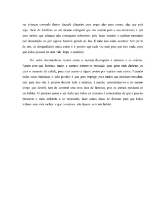 ver crianças correndo dentro daquele chiqueiro para pegar algo para comer, algo que está
sujo, cheio de bactérias ou até mesmo estragado que não serviria para o uso doméstico, é por
esse motivo que crianças não conseguem sobreviver, pois ficam doentes e acabam morrendo
por desnutrição ou por alguma bactéria gerada no lixo. E tudo isso ainda acontece bem perto
de nós, as desigualdades ainda existe e é preciso agir cada vez mais para que isso mude, para
que todos possam ter uma vida limpa e saudável.
No outro documentário mostra como o homem desrespeita a natureza e os animais.
Fazem com que florestas, matos e campos tornem-se produção para gerar mais dinheiro, ou
para o aumento da cidade, para mais acesso a alguns pontos por trajetos mais curtos. Fazendo
todas essas mudanças o lado positivo é que gera emprego para muitos que precisam trabalhar,
mas para isso não é preciso destruir toda a natureza, é preciso conscientizar-se e ao mesmo
tempo que destrói, tem de construir uma nova área de florestas, pois os animais precisam de
um habitat. O primeiro passo a ser dado por todos os cidadãos é conscientizar de que é preciso
preservar o meio ambiente e se necessário, fazer outras áreas de florestas para que todos
tenham uma vida melhor e que os animais não fiquem sem um habitat.
 
