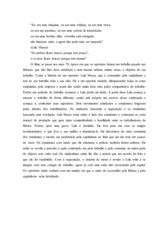 “Eu sou uma máquina, eu sou uma roldana, eu sou uma rosca,
eu sou um parafuso, eu sou uma correia de transmissão,
eu sou uma bomba, aliás, a bomba está estragada,
não funciona mais, e agora não pode mais ser reparada”.
(Lulu Massa)
“Os pobres ficam loucos porque tem pouco”,
e os ricos ficam loucos porque tem demais”
O filme se passa nos anos 70, época em que os operários faziam um trabalho pesado nas
fábricas, que não lhes dava satisfação e nem mesmo sabiam, muitas vezes, o objetivo do seu
trabalho. Conta a história de um operário, Lulu Massa, que é consumido pelo capitalismo e
tem no seu trabalho toda a sua vida. Ele é um operário modelo, ultrapassando todas as cotas
estipuladas pela empresa e assim não sendo muito bem visto pelos companheiros de trabalho.
Porém um acidente de trabalho acontece e Lulu perde um dedo. A partir disso Lulu começa a
encarar o trabalho de forma diferente, vendo nele próprio um escravo dessa exploração e
começa a confrontar seus superiores. Dois movimentos (sindicatos e estudantes) brigavam
pelos direitos dos trabalhadores. Os sindicatos buscando a negociação e os estudantes
buscando uma revolução. Lulu Massa toma então o lado dos estudantes e contestam as cotas
(metas) de produção que gera tanta competitividade e hostilidade entre os trabalhadores da
fábrica. Porém, após uma greve, Lulu é demitido. Ele leva para sua casa os amigos
revolucionários, o que leva a sua mulher a abandoná-lo. Ela discordava da visão comunista
dos estudantes e mostra sua preferência pelo capitalismo ao falar que um dia teria um casaco
de vison. Os estudantes com medo que ela chamasse a polícia, também foram embora. Ele
então se revolta e percebe o quão controlado era pelo trabalho e pelo consumo, na maior parte
de objetos sem valor real. Os sindicalistas então lhe dão a notícia que um acordo foi feito e
que ele foi readmitido. Com a negociação, o sistema de metas é revisto e Lulu volta a se
integrar com seus colegas de trabalho, agora já com uma visão não escravizada pelo capital.
Os operários então sonham com um mundo em que o muro da escravidão pela fábrica e pelo
capitalismo seria derrubado.
 