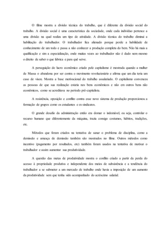 O filme mostra a divisão técnica do trabalho, que é diferente da divisão social do
trabalho. A divisão social é uma característica da sociedade, onde cada indivíduo pertence a
uma divisão na qual realiza um tipo de atividade. A divisão técnica do trabalho diminui a
habilitação do trabalhador. O trabalhador fica alienado porque perde a habilidade de
conhecimento de um todo e passa a não conhecer a produção completa do bem. Não há mais a
qualificação e sim a especialização, onde muitas vezes ao trabalhador não é dado nem mesmo
o direito de saber o que fabrica e para quê serve.
A perseguição do lucro econômico criado pelo capitalismo é mostrada quando a mulher
de Massa o abandona por ser contra o movimento revolucionário e afirma que um dia teria um
caso de vison. Mostra a base motivacional do trabalho assalariado. O capitalismo convenceu
as pessoas de que sua realização estaria nos bens econômicos e não em outros bens não
econômicos, como se acreditava no período pré-capitalista.
A resistência, oposição e conflito contra esse novo sistema de produção proporcionou a
formação de grupos como os estudantes e os sindicatos.
O grande desafio da administração então era domar o indomável, ou seja, controlar o
recurso humano que diferentemente da máquina, trazia consigo costumes, hábitos, tradições,
etc.
Métodos que foram criados na tentativa de sanar o problema de disciplina, como a
demissão e ameaça de demissão também são mostrados no filme. Outros métodos como
incentivo (pagamento por resultados, etc) também foram usados na tentativa de motivar o
trabalhador e assim aumentar sua produtividade.
A questão das metas de produtividade mostra o conflito criado a partir da perda do
acesso à propriedade produtiva e independente dos meios de subsistência e a tendência do
trabalhador a se submeter a um mercado de trabalho onde havia a imposição de um aumento
da produtividade sem que tenha sido acompanhado do acréscimo salarial.
 